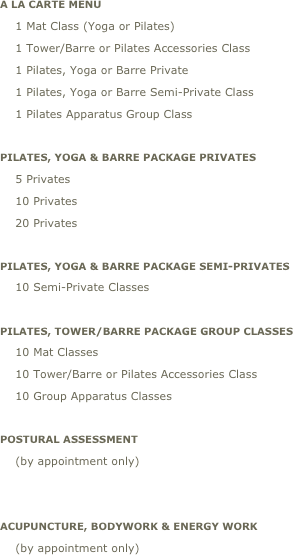 A La Carte Menu
    1 Mat Class (Yoga or Pilates)
    1 Tower/Barre or Pilates Accessories Class
    1 Pilates, Yoga or Barre Private    
    1 Pilates, Yoga or Barre Semi-Private Class     
    1 Pilates Apparatus Group Class      

PILATES, YOGA & BARRE Package Privates
    5 Privates
    10 Privates
    20 Privates
           
PILATES, YOGA & BARRE Package SEMI-PRIVATES
    10 Semi-Private Classes                                                              

PILATES, tower/BARRE Package Group Classes
    10 Mat Classes
    10 Tower/Barre or Pilates Accessories Class
    10 Group Apparatus Classes          

Postural assessment
    (by appointment only) 


ACUPUNCTURE, Bodywork & energy work
    (by appointment only)        
   
